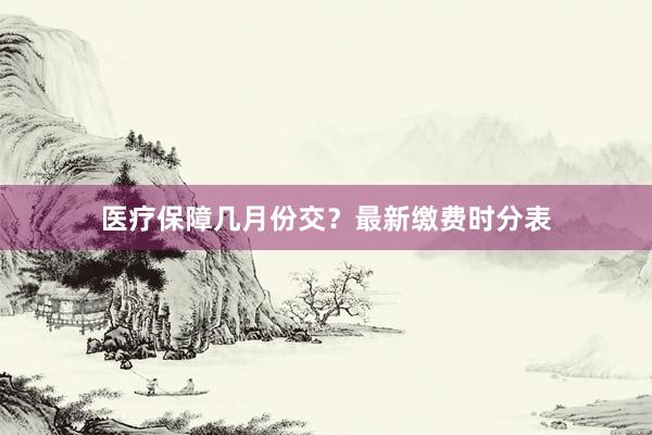 医疗保障几月份交？最新缴费时分表