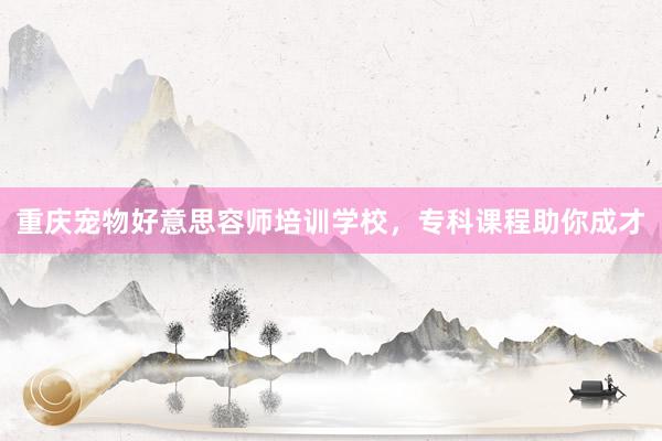 重庆宠物好意思容师培训学校，专科课程助你成才